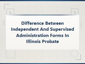 Illinois Probate: Independent Vs. Supervised Administration